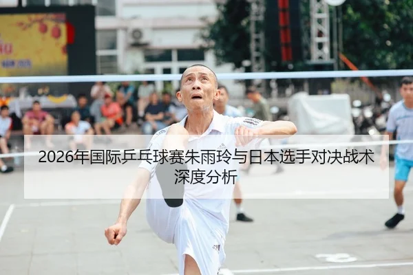 2026年国际乒乓球赛朱雨玲与日本选手对决战术深度分析