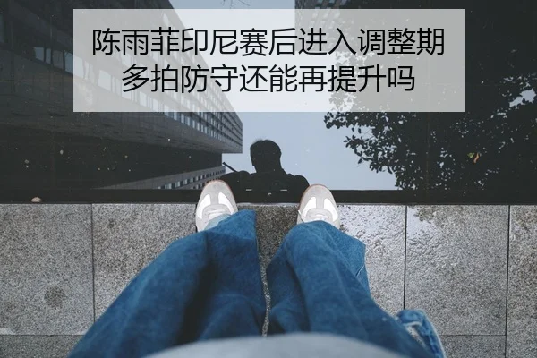 陈雨菲印尼赛后进入调整期 多拍防守还能再提升吗