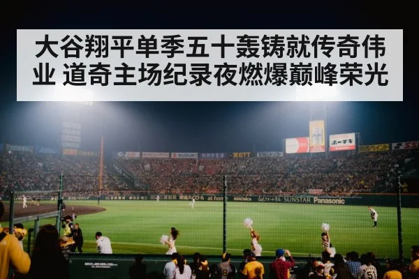 大谷翔平单季五十轰铸就传奇伟业 道奇主场纪录夜燃爆巅峰荣光