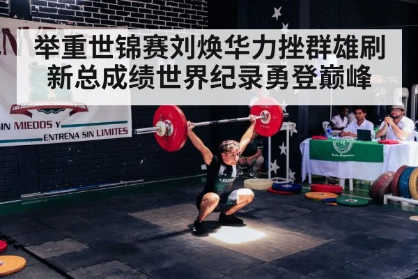 举重世锦赛刘焕华力挫群雄刷新总成绩世界纪录勇登巅峰